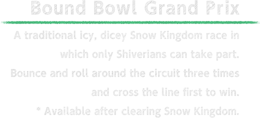 The Bound Bowl Grand Prix A legendary icy, dicey Snow Kingdom race in which only Shiverians can take part. Bounce and roll "chillfully" around the circuit three time sand cross the line first to win. * Available after clearing Snow Kingdom.