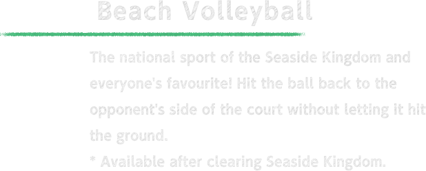 Beach Volleyball The national sport of the Seaside Kingdom and everyone's favourite! Hit the ball back to the opponent's side of the court without letting it hit the ground. * Available after clearing Seaside Kingdom.