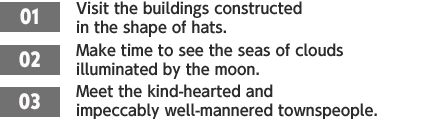 ［01］Visit the buildings constructed in the shape of hats. /［02］Make time to see the seas of clouds illuminated by the moon. /［03］Meet the kind-hearted and impeccably well-mannered townspeople.
