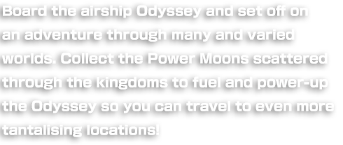 Board the airship Odyssey and set off on an adventure through many and varied worlds. Collect the Power Moons scattered through the kingdoms to fuel and power-up the Odyssey so you can travel to even more tantalising locations!