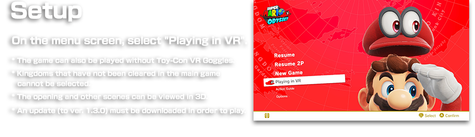 Setup On the menu screen, select "Play in VR".　* The game can also be played without Toy-Con VR Goggles. * The kingdom must have been cleared in the main game before you can play. * The opening and other scenes can be viewed in 3D. * An update (to ver. 1.3.0) must be downloaded in order to play.