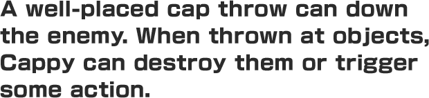 A well-placed cap throw can down the enemy. When thrown at objects, Cappy can destroy them or trigger some action.