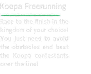 Koopa Freerunning Race to the finish in the kingdom of your choice! You just need to avoid the obstacles and beat the Koopa contestants over the line!