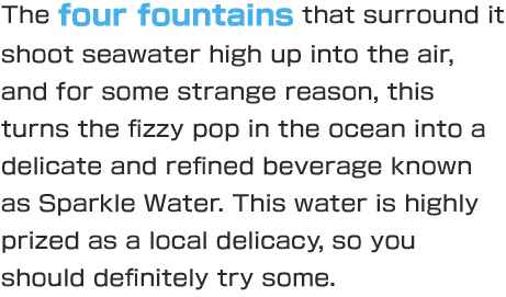 The four fountains that surround it shoot seawater high up into the air, and for some strange reason, this turns the fizzy pop in the ocean into a delicate and refined beverage known as Sparkle Water. This water is highly prized as a local delicacy, so you should definitely try some