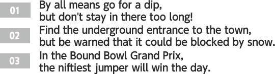 ［01］By all means go for a dip, but don't stay in there too long! /［02］Find the underground entrance to the town, but be warned that it could be blocked by snow. /［03］In the Bound Bowl Grand Prix, the niftiest jumper will win the day.