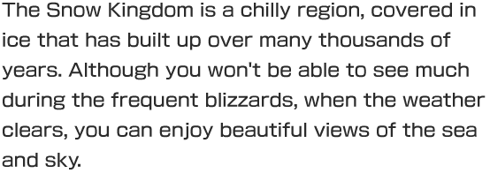 The Snow Kingdom is a chilly region, covered in ice that has built up over many thousands of years. Although you won't be able to see much during the frequent blizzards, when the weather clears, you can enjoy beautiful views of the sea and sky.