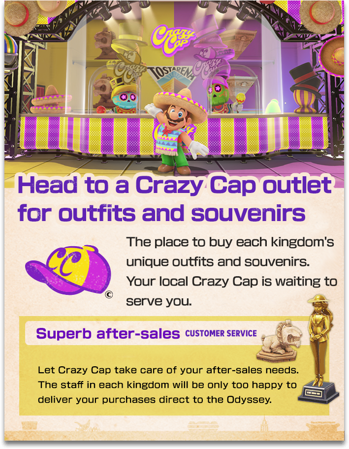 【Head to a Crazy Cap outlet for outfits and souvenirs】The place to buy each kingdom's unique outfits and souvenirs. Your local Crazy Cap is waiting to serve you.　【Superb after-sales】Let Crazy Cap take care of your after-sales needs. The staff in each kingdom will be only too happy to deliver your purchases direct to the Odyssey.