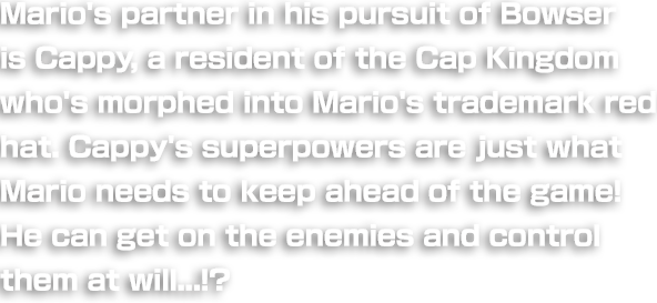 Mario's partner in his pursuit of Bowser is Cappy, an "in-hat-itant" of the Cap Kingdom who's morphed into Mario's trademark red hat. Cappy's superpowers are just what Mario needs to keep ahead of the game! He can even exercise mind-control over enemies by hanging on their heads!