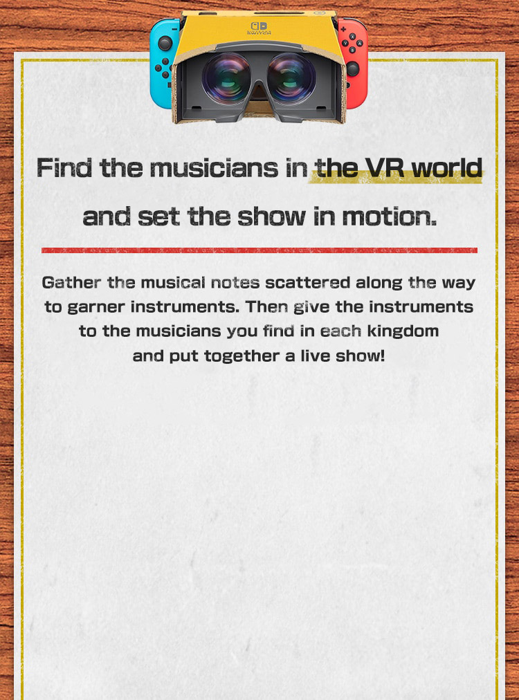 Find the musicians in the VR world and set the show in motion.   Gather the musical notes scattered along the way to garner instruments. Then give the instruments to the musicians you find in each kingdom and put together a live show!