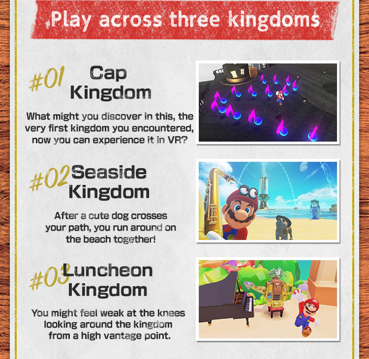 Play across three kingdoms　#01 Cap Kingdom What might you discover in this, the very first kingdom you encountered, now you can experience it in VR?　#02 Seaside Kingdom After a cute Nintendog crosses your path, you run around on the beach together!　#03 Luncheon Kingdom You might feel weak at the knees looking around the kingdom from a high vantage point.