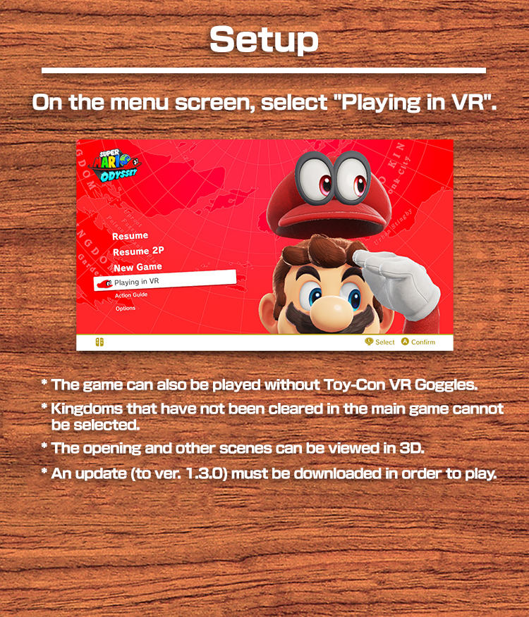 Setup On the menu screen, select "Play in VR".　* The game can also be played without Toy-Con VR Goggles. * The kingdom must have been cleared in the main game before you can play. * The opening and other scenes can be viewed in 3D. * An update (to ver. 1.3.0) must be downloaded in order to play.