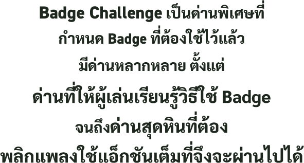 Badge Challenge เป็นด่านพิเศษที่กำหนด Badge ที่ต้องใช้ไว้แล้ว มีด่านหลากหลาย ตั้งแต่ด่านที่ให้ผู้เล่นเรียนรู้วิธีใช้ Badge จนถึงด่านสุดหินที่ต้องพลิกแพลงใช้แอ็กชันเต็มที่จึงจะผ่านไปได้