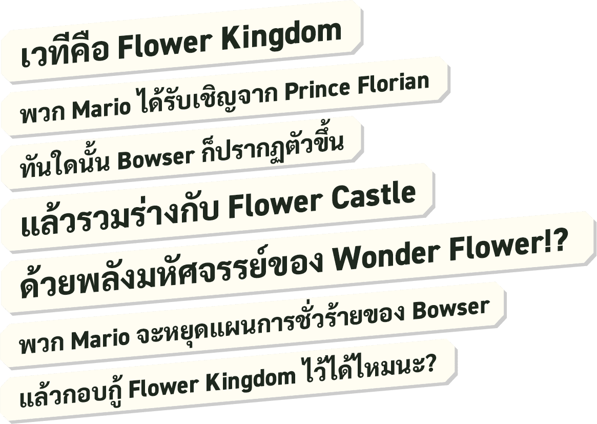 เวทีคือ Flower Kingdom พวก Mario ได้รับเชิญจาก Prince Florian ทันใดนั้น Bowser ก็ปรากฏตัวขึ้น แล้วรวมร่างกับ Flower Castle ด้วยพลังมหัศจรรย์ของ Wonder Flower!? พวก Mario จะหยุดแผนการชั่วร้ายของ Bowser แล้วกอบกู้ Flower Kingdom ไว้ได้ไหมนะ?
